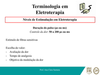 Terminologia em
Eletroterapia
Níveis de Estimulação em Eletroterapia
Duração do pulso (μs ou ms)
Controle da dor: 50 a 200 μs ou ms
Estímulo de fibras sensitivas
Escolha do valor:
- Avaliação da dor
- Tempo de analgesia
- Objetivo da modulação da dor
Prof. Ana Clara Santana
 
