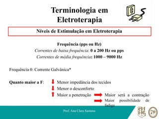 Terminologia em
Eletroterapia
Níveis de Estimulação em Eletroterapia
Frequência (pps ou Hz)
Correntes de baixa frequência: 0 a 200 Hz ou pps
Correntes de média frequência: 1000 – 9000 Hz
Frequência 0: Corrente Galvânica*
Quanto maior a F: Menor impedância dos tecidos
Menor o desconforto
Maior a penetração Maior será a contração
Maior possibilidade de
fadiga
Prof. Ana Clara Santana
 