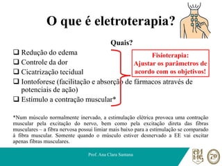 O que é eletroterapia?
Quais?
❑ Redução do edema
❑ Controle da dor
❑ Cicatrização tecidual
❑ Iontoforese (facilitação e absorção de fármacos através de
potenciais de ação)
❑ Estímulo a contração muscular*
*Num músculo normalmente inervado, a estimulação elétrica provoca uma contração
muscular pela excitação do nervo, bem como pela excitação direta das fibras
musculares – a fibra nervosa possui limiar mais baixo para a estimulação se comparado
à fibra muscular. Somente quando o músculo estiver desnervado a EE vai excitar
apenas fibras musculares.
Prof. Ana Clara Santana
Fisioterapia:
Ajustar os parâmetros de
acordo com os objetivos!
 