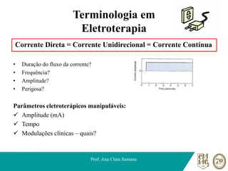 Terminologia em
Eletroterapia
Corrente Direta = Corrente Unidirecional = Corrente Contínua
• Duração do fluxo da corrente?
• Frequência?
• Amplitude?
• Perigosa?
Parâmetros eletroterápicos manipuláveis:
✓ Amplitude (mA)
✓ Tempo
✓ Modulações clínicas – quais?
Prof. Ana Clara Santana
 
