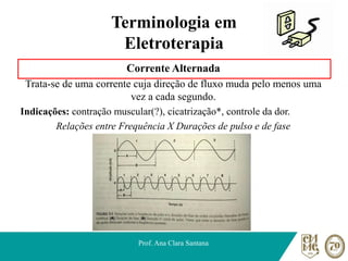 Terminologia em
Eletroterapia
Corrente Alternada
Trata-se de uma corrente cuja direção de fluxo muda pelo menos uma
vez a cada segundo.
Indicações: contração muscular(?), cicatrização*, controle da dor.
Relações entre Frequência X Durações de pulso e de fase
Prof. Ana Clara Santana
 