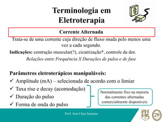 Terminologia em
Eletroterapia
Corrente Alternada
Trata-se de uma corrente cuja direção de fluxo muda pelo menos uma
vez a cada segundo.
Indicações: contração muscular(?), cicatrização*, controle da dor.
Relações entre Frequência X Durações de pulso e de fase
Parâmetros eletroterápicos manipuláveis:
✓ Amplitude (mA) – selecionada de acordo com o limiar
✓ Taxa rise e decay (acomodação)
✓ Duração do pulso
✓ Forma de onda do pulso
Prof. Ana Clara Santana
Normalmente fixo na maioria
das correntes alternadas
comercialmente disponíveis
 
