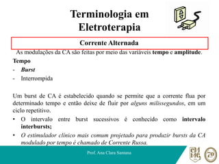 Terminologia em
Eletroterapia
Corrente Alternada
As modulações da CA são feitas por meio das variáveis tempo e amplitude.
Tempo
- Burst
- Interrompida
Um burst de CA é estabelecido quando se permite que a corrente flua por
determinado tempo e então deixe de fluir por alguns milissegundos, em um
ciclo repetitivo.
• O intervalo entre burst sucessivos é conhecido como intervalo
interbursts;
• O estimulador clínico mais comum projetado para produzir bursts da CA
modulado por tempo é chamado de Corrente Russa.
Prof. Ana Clara Santana
 
