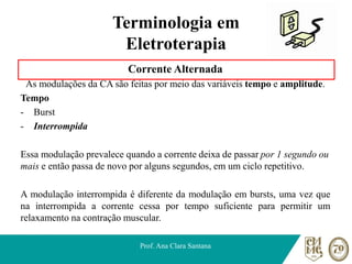Terminologia em
Eletroterapia
Corrente Alternada
As modulações da CA são feitas por meio das variáveis tempo e amplitude.
Tempo
- Burst
- Interrompida
Essa modulação prevalece quando a corrente deixa de passar por 1 segundo ou
mais e então passa de novo por alguns segundos, em um ciclo repetitivo.
A modulação interrompida é diferente da modulação em bursts, uma vez que
na interrompida a corrente cessa por tempo suficiente para permitir um
relaxamento na contração muscular.
Prof. Ana Clara Santana
 
