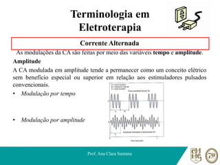 Terminologia em
Eletroterapia
Corrente Alternada
As modulações da CA são feitas por meio das variáveis tempo e amplitude.
Amplitude
A CA modulada em amplitude tende a permanecer como um conceito elétrico
sem benefício especial ou superior em relação aos estimuladores pulsados
convencionais.
• Modulação por tempo
• Modulação por amplitude
Prof. Ana Clara Santana
 