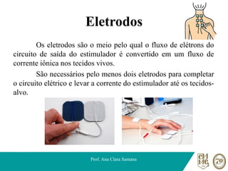 Eletrodos
Os eletrodos são o meio pelo qual o fluxo de elétrons do
circuito de saída do estimulador é convertido em um fluxo de
corrente iônica nos tecidos vivos.
São necessários pelo menos dois eletrodos para completar
o circuito elétrico e levar a corrente do estimulador até os tecidos-
alvo.
Prof. Ana Clara Santana
 