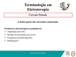 Terminologia em
Eletroterapia
Corrente Pulsada
A maior parte das correntes comerciais.
Parâmetros eletroterápicos manipuláveis:
✓ Amplitude (mA/mV)
✓ Duração de fase/pulso (μs ou ms)
✓ Frequência do pulso (pps/Hz)
✓ Modulações*
Prof. Ana Clara Santana
 