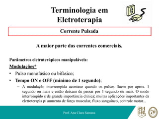 Terminologia em
Eletroterapia
Corrente Pulsada
A maior parte das correntes comerciais.
Parâmetros eletroterápicos manipuláveis:
Modulações*
• Pulso monofásico ou bifásico;
• Tempo ON e OFF (mínimo de 1 segundo);
– A modulação interrompida acontece quando os pulsos fluem por aprox. 1
segundo ou mais e então deixam de passar por 1 segundo ou mais. O modo
interrompido é de grande importância clínica; muitas aplicações importantes da
eletroterapia p/ aumento de força muscular, fluxo sanguíneo, controle motor...
Prof. Ana Clara Santana
 