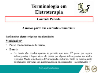 Terminologia em
Eletroterapia
Corrente Pulsada
A maior parte das correntes comerciais.
Parâmetros eletroterápicos manipuláveis:
Modulações*
• Pulso monofásico ou bifásico;
• Bursts
– Os bursts são criados quando se permite que uma CP passe por alguns
milissegundos e depois deixe de passar por alguns milissegundos, em ciclos
repetidos. Modo semelhante à CA modulada em bursts. Tanto os bursts quanto
os intervalos entre eles são quantificados em milissegundos – são intervalos ->
Prof. Ana Clara Santana
 
