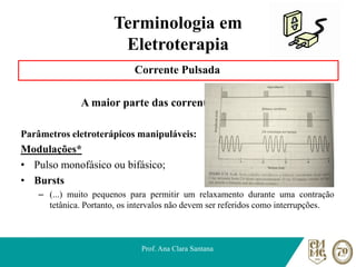 Terminologia em
Eletroterapia
Corrente Pulsada
A maior parte das correntes comerciais.
Parâmetros eletroterápicos manipuláveis:
Modulações*
• Pulso monofásico ou bifásico;
• Bursts
– (...) muito pequenos para permitir um relaxamento durante uma contração
tetânica. Portanto, os intervalos não devem ser referidos como interrupções.
Prof. Ana Clara Santana
 