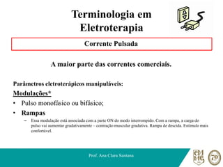 Terminologia em
Eletroterapia
Corrente Pulsada
A maior parte das correntes comerciais.
Parâmetros eletroterápicos manipuláveis:
Modulações*
• Pulso monofásico ou bifásico;
• Rampas
– Essa modulação está associada com a parte ON do modo interrompido. Com a rampa, a carga do
pulso vai aumentar gradativamente – contração muscular gradativa. Rampa de descida. Estímulo mais
confortável.
Prof. Ana Clara Santana
 