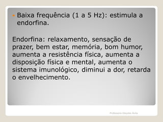 

Baixa frequência (1 a 5 Hz): estimula a
endorfina.

Endorfina: relaxamento, sensação de
prazer, bem estar, memória, bom humor,
aumenta a resistência física, aumenta a
disposição física e mental, aumenta o
sistema imunológico, diminui a dor, retarda
o envelhecimento.

Professora Glaydes Ávila

 