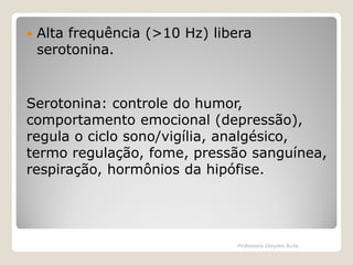 

Alta frequência (>10 Hz) libera
serotonina.

Serotonina: controle do humor,
comportamento emocional (depressão),
regula o ciclo sono/vigília, analgésico,
termo regulação, fome, pressão sanguínea,
respiração, hormônios da hipófise.

Professora Glaydes Ávila

 