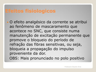 Efeitos fisiologicos


O efeito analgésico da corrente se atribui
ao fenômeno de mascaramento que
acontece no SNC, que consiste numa
manutenção de excitação permanente que
promove o bloqueio do período de
refração das fibras sensitivas, ou seja,
bloqueia a propagação do impulso
proveniente da dor.
OBS: Mais pronunciado no polo positivo
Professora Glaydes Ávila

 