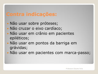 Contra indicações:







Não usar sobre próteses;
Não cruzar o eixo cardíaco;
Não usar em crânio em pacientes
epiléticos;
Não usar em pontos da barriga em
grávidas;
Não usar em pacientes com marca-passo;

Professora Glaydes Ávila

 