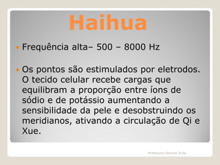 Haihua


Frequência alta– 500 – 8000 Hz



Os pontos são estimulados por eletrodos.
O tecido celular recebe cargas que
equilibram a proporção entre íons de
sódio e de potássio aumentando a
sensibilidade da pele e desobstruindo os
meridianos, ativando a circulação de Qi e
Xue.
Professora Glaydes Ávila

 
