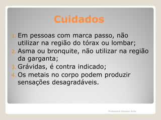 Cuidados
1. Em

pessoas com marca passo, não
utilizar na região do tórax ou lombar;
2. Asma ou bronquite, não utilizar na região
da garganta;
3. Grávidas, é contra indicado;
4. Os metais no corpo podem produzir
sensações desagradáveis.

Professora Glaydes Ávila

 