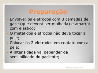 Preparação
Envolver os eletrodos com 3 camadas de
gaze (que deverá ser molhada) e amarrar
com elástico;
 O metal dos eletrodos não deve tocar a
pele;
 Colocar os 2 eletrodos em contato com a
pele;
 A intensidade vai depender da
sensibilidade do paciente;


Professora Glaydes Ávila

 