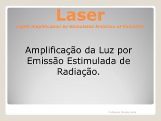 Laser

Ligtht Amplification by Stimulated Emission of Radiation

Amplificação da Luz por
Emissão Estimulada de
Radiação.

Professora Glaydes Ávila

 