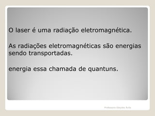 O laser é uma radiação eletromagnética.
As radiações eletromagnéticas são energias
sendo transportadas.

energia essa chamada de quantuns.

Professora Glaydes Ávila

 