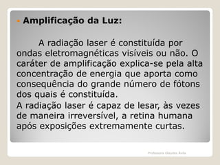 

Amplificação da Luz:

A radiação laser é constituída por
ondas eletromagnéticas visíveis ou não. O
caráter de amplificação explica-se pela alta
concentração de energia que aporta como
consequência do grande número de fótons
dos quais é constituída.
A radiação laser é capaz de lesar, às vezes
de maneira irreversível, a retina humana
após exposições extremamente curtas.
Professora Glaydes Ávila

 