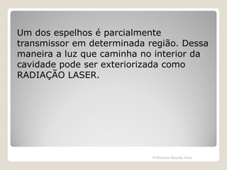 Um dos espelhos é parcialmente
transmissor em determinada região. Dessa
maneira a luz que caminha no interior da
cavidade pode ser exteriorizada como
RADIAÇÃO LASER.

Professora Glaydes Ávila

 