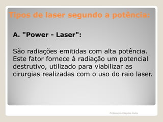 Tipos de laser segundo a potência:
potência:
A. "Power - Laser":
São radiações emitidas com alta potência.
Este fator fornece à radiação um potencial
destrutivo, utilizado para viabilizar as
cirurgias realizadas com o uso do raio laser.

Professora Glaydes Ávila

 