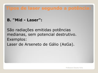 Tipos de laser segundo a potência:
B. "Mid - Laser":
São radiações emitidas potências
medianas, sem potencial destrutivo.
Exemplos:
Laser de Arseneto de Gálio (AsGa).

Professora Glaydes Ávila

 