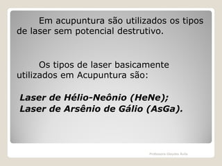 Em acupuntura são utilizados os tipos
de laser sem potencial destrutivo.

Os tipos de laser basicamente
utilizados em Acupuntura são:

Laser de Hélio-Neônio (HeNe);
Laser de Arsênio de Gálio (AsGa).

Professora Glaydes Ávila

 