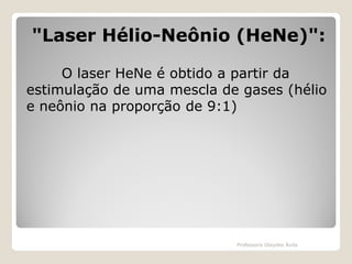 "Laser Hélio-Neônio (HeNe)":
O laser HeNe é obtido a partir da
estimulação de uma mescla de gases (hélio
e neônio na proporção de 9:1)

Professora Glaydes Ávila

 