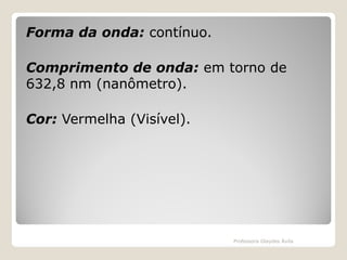 Forma da onda: contínuo.
Comprimento de onda: em torno de
632,8 nm (nanômetro).
Cor: Vermelha (Visível).

Professora Glaydes Ávila

 