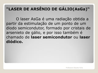 "LASER DE ARSÊNIO DE GÁLIO(AsGa)“
O laser AsGa é uma radiação obtida a
partir da estimulação de um ponto de um
diodo semicondutor, formado por cristais de
arsenieto de gálio, e por isso também é
chamado de laser semicondutor ou laser
diódico.

Professora Glaydes Ávila

 