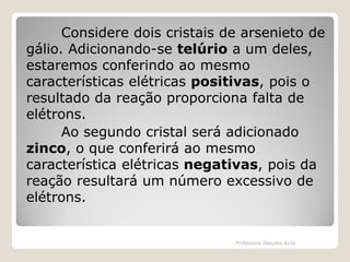 Considere dois cristais de arsenieto de
gálio. Adicionando-se telúrio a um deles,
estaremos conferindo ao mesmo
características elétricas positivas, pois o
resultado da reação proporciona falta de
elétrons.
Ao segundo cristal será adicionado
zinco, o que conferirá ao mesmo
característica elétricas negativas, pois da
reação resultará um número excessivo de
elétrons.

Professora Glaydes Ávila

 