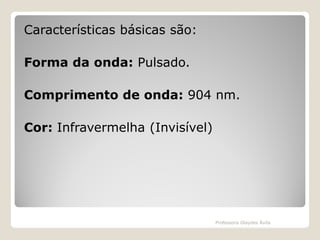 Características básicas são:
Forma da onda: Pulsado.
Comprimento de onda: 904 nm.
Cor: Infravermelha (Invisível)

Professora Glaydes Ávila

 