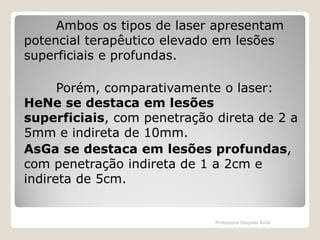 Ambos os tipos de laser apresentam
potencial terapêutico elevado em lesões
superficiais e profundas.
Porém, comparativamente o laser:
HeNe se destaca em lesões
superficiais, com penetração direta de 2 a
5mm e indireta de 10mm.
AsGa se destaca em lesões profundas,
com penetração indireta de 1 a 2cm e
indireta de 5cm.

Professora Glaydes Ávila

 