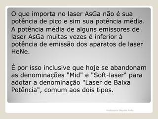 O que importa no laser AsGa não é sua
potência de pico e sim sua potência média.
A potência média de alguns emissores de
laser AsGa muitas vezes é inferior à
potência de emissão dos aparatos de laser
HeNe.
É por isso inclusive que hoje se abandonam
as denominações "Mid" e "Soft-laser“ para
adotar a denominação "Laser de Baixa
Potência", comum aos dois tipos.

Professora Glaydes Ávila

 