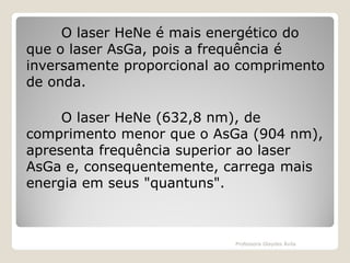 O laser HeNe é mais energético do
que o laser AsGa, pois a frequência é
inversamente proporcional ao comprimento
de onda.
O laser HeNe (632,8 nm), de
comprimento menor que o AsGa (904 nm),
apresenta frequência superior ao laser
AsGa e, consequentemente, carrega mais
energia em seus "quantuns".

Professora Glaydes Ávila

 