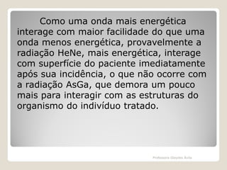 Como uma onda mais energética
interage com maior facilidade do que uma
onda menos energética, provavelmente a
radiação HeNe, mais energética, interage
com superfície do paciente imediatamente
após sua incidência, o que não ocorre com
a radiação AsGa, que demora um pouco
mais para interagir com as estruturas do
organismo do indivíduo tratado.

Professora Glaydes Ávila

 