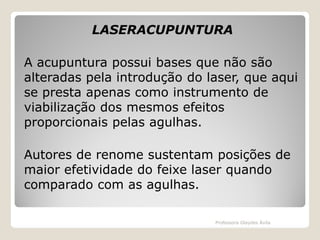 LASERACUPUNTURA
A acupuntura possui bases que não são
alteradas pela introdução do laser, que aqui
se presta apenas como instrumento de
viabilização dos mesmos efeitos
proporcionais pelas agulhas.
Autores de renome sustentam posições de
maior efetividade do feixe laser quando
comparado com as agulhas.
Professora Glaydes Ávila

 