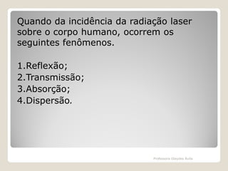 Quando da incidência da radiação laser
sobre o corpo humano, ocorrem os
seguintes fenômenos.
1.Reflexão;
2.Transmissão;
3.Absorção;
4.Dispersão.

Professora Glaydes Ávila

 