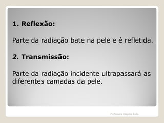 1. Reflexão:
Parte da radiação bate na pele e é refletida.
2. Transmissão:

Parte da radiação incidente ultrapassará as
diferentes camadas da pele.

Professora Glaydes Ávila

 