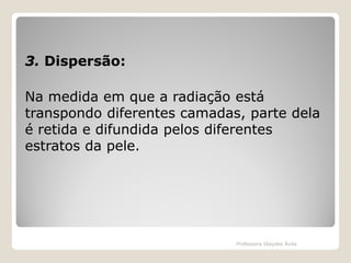 3. Dispersão:
Na medida em que a radiação está
transpondo diferentes camadas, parte dela
é retida e difundida pelos diferentes
estratos da pele.

Professora Glaydes Ávila

 