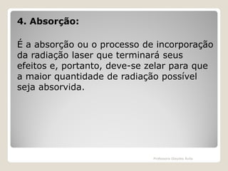 4. Absorção:
É a absorção ou o processo de incorporação
da radiação laser que terminará seus
efeitos e, portanto, deve-se zelar para que
a maior quantidade de radiação possível
seja absorvida.

Professora Glaydes Ávila

 