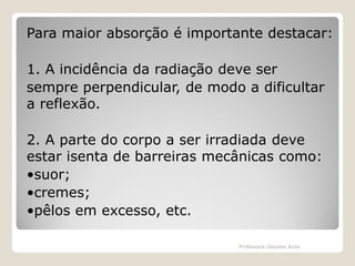 Para maior absorção é importante destacar:
1. A incidência da radiação deve ser
sempre perpendicular, de modo a dificultar
a reflexão.
2. A parte do corpo a ser irradiada deve
estar isenta de barreiras mecânicas como:
•suor;
•cremes;
•pêlos em excesso, etc.
Professora Glaydes Ávila

 