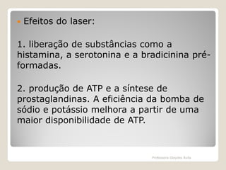 

Efeitos do laser:

1. liberação de substâncias como a
histamina, a serotonina e a bradicinina préformadas.
2. produção de ATP e a síntese de
prostaglandinas. A eficiência da bomba de
sódio e potássio melhora a partir de uma
maior disponibilidade de ATP.

Professora Glaydes Ávila

 