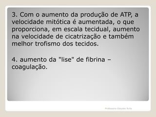 3. Com o aumento da produção de ATP, a
velocidade mitótica é aumentada, o que
proporciona, em escala tecidual, aumento
na velocidade de cicatrização e também
melhor trofismo dos tecidos.
4. aumento da "lise" de fibrina –
coagulação.

Professora Glaydes Ávila

 