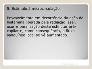 5. Estímulo à microcirculação
Provavelmente em decorrência da ação da
histamina liberada pela radiação laser,
ocorre paralisação deste esfíncter précapilar e, como consequência, o fluxo
sanguíneo local se vê aumentado.

Professora Glaydes Ávila

 