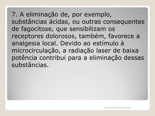 7. A eliminação de, por exemplo,
substâncias ácidas, ou outras consequentes
de fagocitose, que sensibilizam os
receptores dolorosos, também, favorece a
analgesia local. Devido ao estímulo à
microcirculação, a radiação laser de baixa
potência contribui para a eliminação dessas
substâncias.

Professora Glaydes Ávila

 