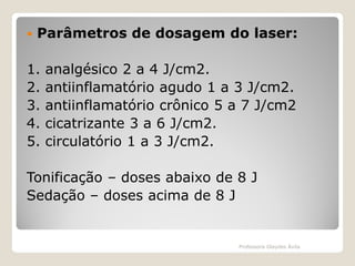 

Parâmetros de dosagem do laser:

1.
2.
3.
4.
5.

analgésico 2 a 4 J/cm2.
antiinflamatório agudo 1 a 3 J/cm2.
antiinflamatório crônico 5 a 7 J/cm2
cicatrizante 3 a 6 J/cm2.
circulatório 1 a 3 J/cm2.

Tonificação – doses abaixo de 8 J
Sedação – doses acima de 8 J

Professora Glaydes Ávila

 