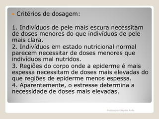 

Critérios de dosagem:

1. Indivíduos de pele mais escura necessitam
de doses menores do que indivíduos de pele
mais clara.
2. Indivíduos em estado nutricional normal
parecem necessitar de doses menores que
indivíduos mal nutridos.
3. Regiões do corpo onde a epiderme é mais
espessa necessitam de doses mais elevadas do
que regiões de epiderme menos espessa.
4. Aparentemente, o estresse determina a
necessidade de doses mais elevadas.

Professora Glaydes Ávila

 